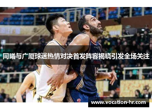 同曦与广厦球迷热情对决首发阵容揭晓引发全场关注